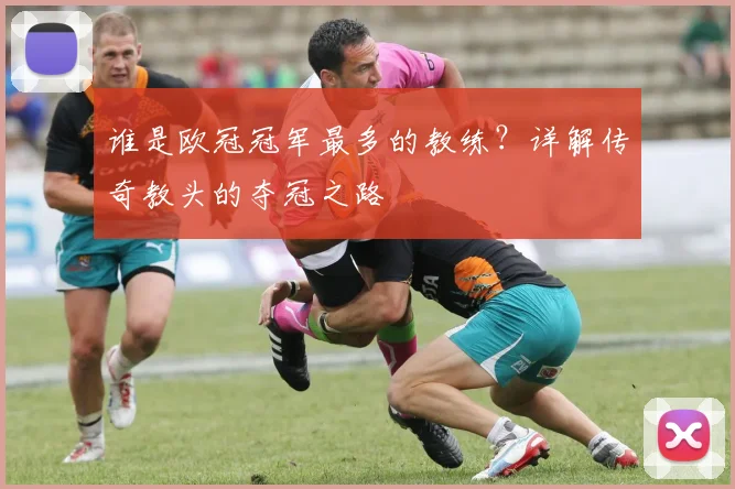 谁是欧冠冠军最多的教练?详解传奇教头的夺冠之路