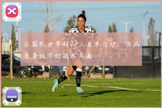 法国队世界杯23人名单出炉：伤病与争议下的战术布局