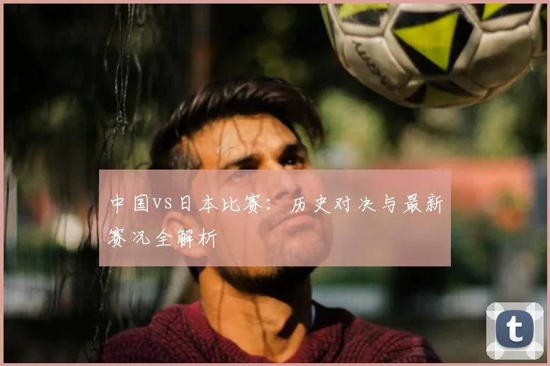 中国vs日本比赛：历史对决与最新赛况全解析