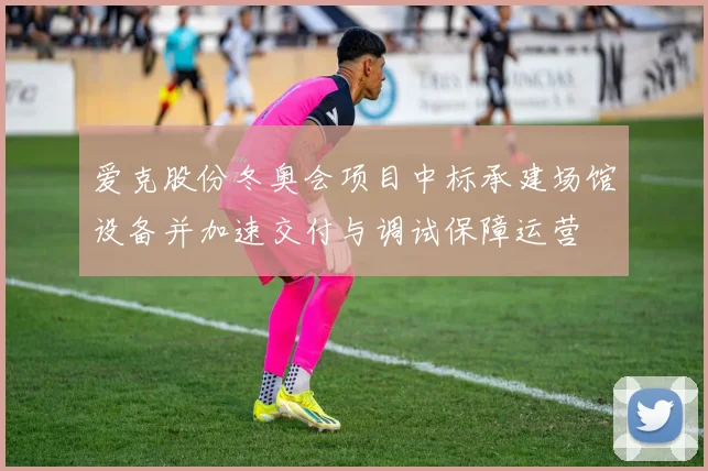 爱克股份冬奥会项目中标承建场馆设备并加速交付与调试保障运营