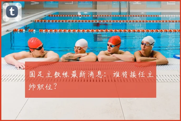 国足主教练最新消息：谁将接任主帅职位？