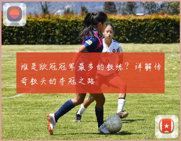 谁是欧冠冠军最多的教练?详解传奇教头的夺冠之路