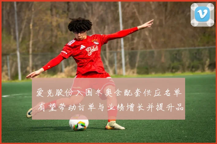 爱克股份入围冬奥会配套供应名单 有望带动订单与业绩增长并提升品牌曝光