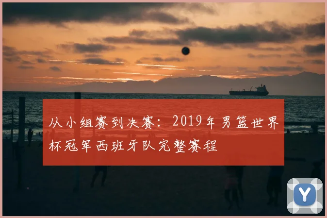 从小组赛到决赛：2019年男篮世界杯冠军西班牙队完整赛程