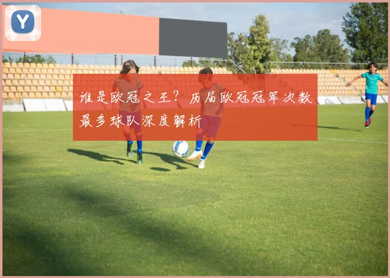 谁是欧冠之王？历届欧冠冠军次数最多球队深度解析