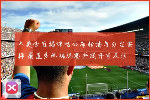 冬奥会直播咪咕公布转播与分台安排 覆盖多终端观赛并提升可及性