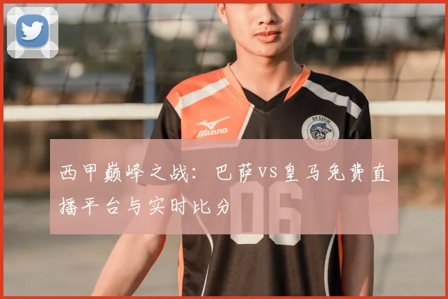 西甲巅峰之战:巴萨vs皇马免费直播平台与实时比分