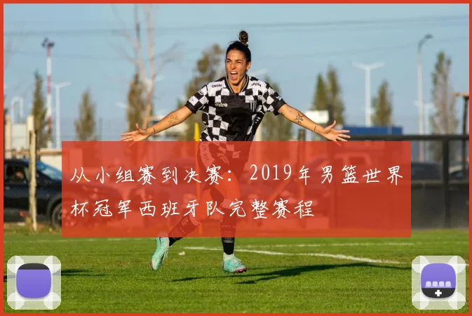 从小组赛到决赛：2019年男篮世界杯冠军西班牙队完整赛程