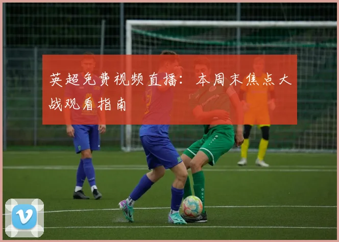 英超免费视频直播：本周末焦点大战观看指南