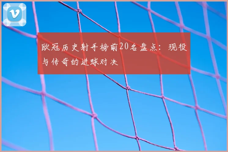 欧冠历史射手榜前20名盘点:现役与传奇的进球对决