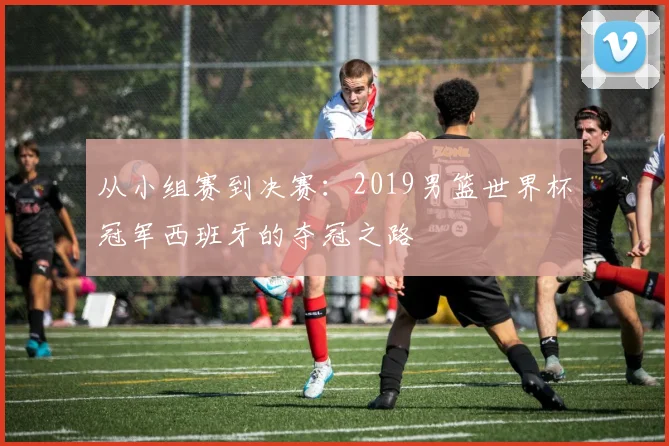 从小组赛到决赛：2019男篮世界杯冠军西班牙的夺冠之路