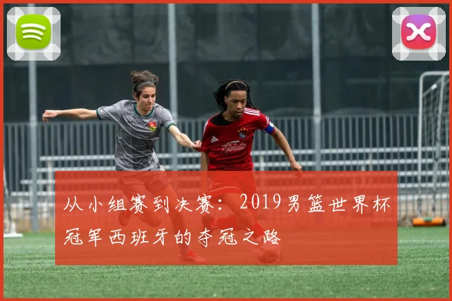从小组赛到决赛：2019男篮世界杯冠军西班牙的夺冠之路