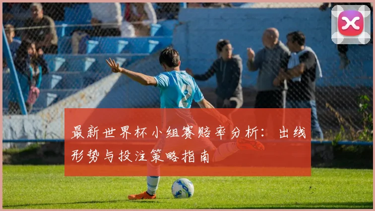 最新世界杯小组赛赔率分析:出线形势与投注策略指南