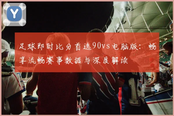 足球即时比分首选90vs电脑版：畅享流畅赛事数据与深度解读