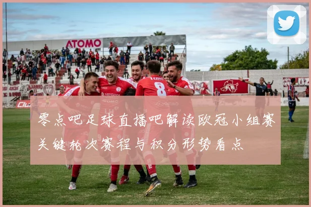 零点吧足球直播吧解读欧冠小组赛关键轮次赛程与积分形势看点