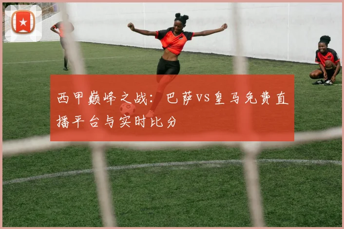 西甲巅峰之战：巴萨vs皇马免费直播平台与实时比分