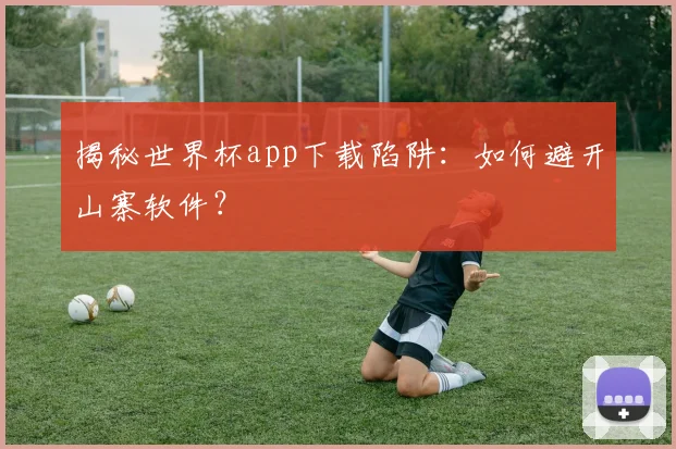 揭秘世界杯app下载陷阱：如何避开山寨软件？