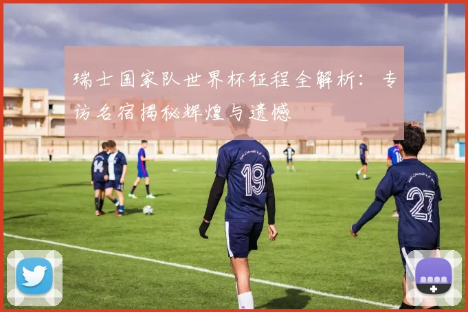 瑞士国家队世界杯征程全解析：专访名宿揭秘辉煌与遗憾
