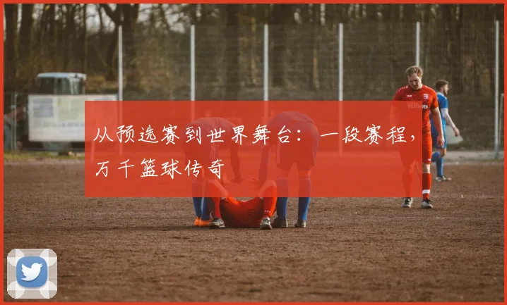 从预选赛到世界舞台：一段赛程，万千篮球传奇