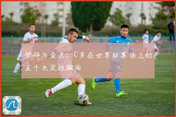 梦碎与荣光：C罗在世界杯赛场上的五个决定性瞬间