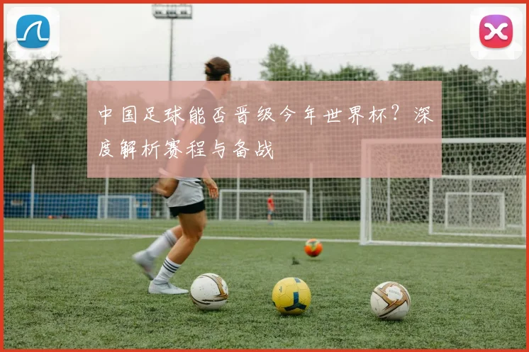 中国足球能否晋级今年世界杯?深度解析赛程与备战