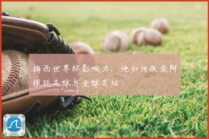 梅西世界杯影响力：他如何改变阿根廷足球与全球足坛