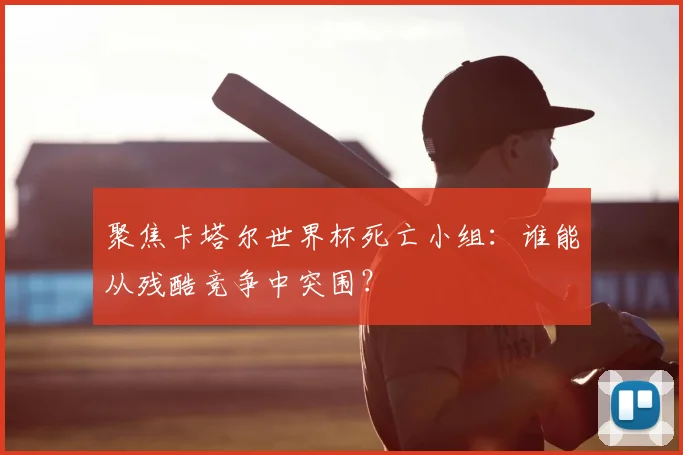 聚焦卡塔尔世界杯死亡小组：谁能从残酷竞争中突围？