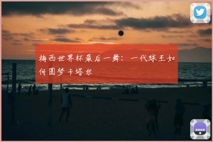 梅西世界杯最后一舞：一代球王如何圆梦卡塔尔
