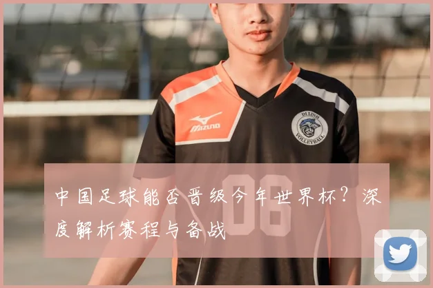 中国足球能否晋级今年世界杯?深度解析赛程与备战