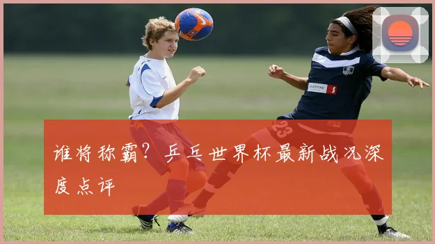 谁将称霸?乒乓世界杯最新战况深度点评