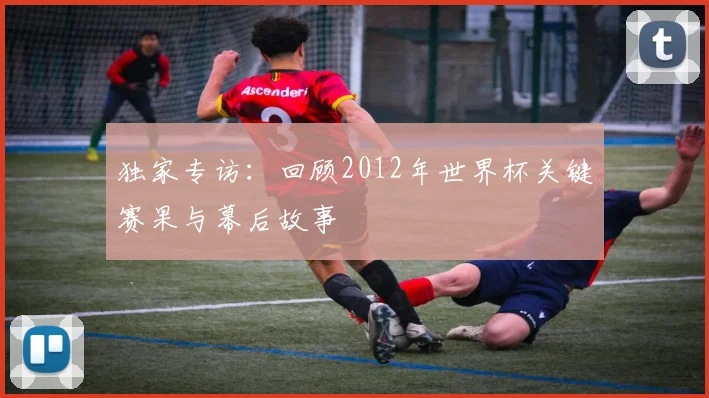 独家专访:回顾2012年世界杯关键赛果与幕后故事