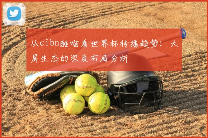 从cibn酷喵看世界杯转播趋势:大屏生态的深度布局分析