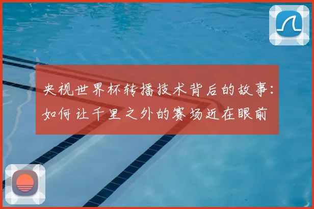 央视世界杯转播技术背后的故事:如何让千里之外的赛场近在眼前