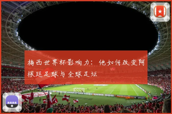 梅西世界杯影响力：他如何改变阿根廷足球与全球足坛