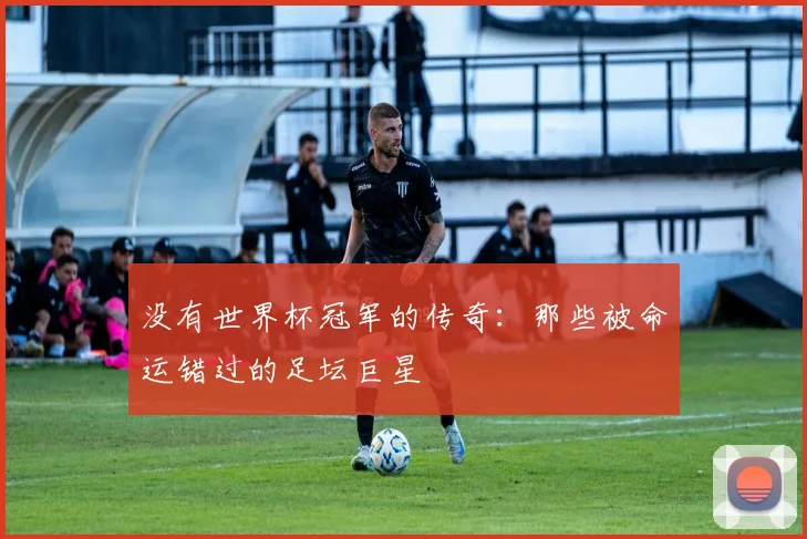 没有世界杯冠军的传奇:那些被命运错过的足坛巨星