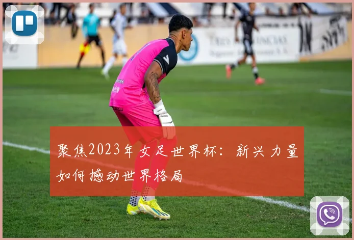 聚焦2023年女足世界杯:新兴力量如何撼动世界格局