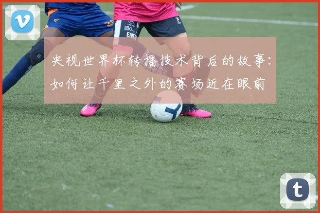 央视世界杯转播技术背后的故事:如何让千里之外的赛场近在眼前