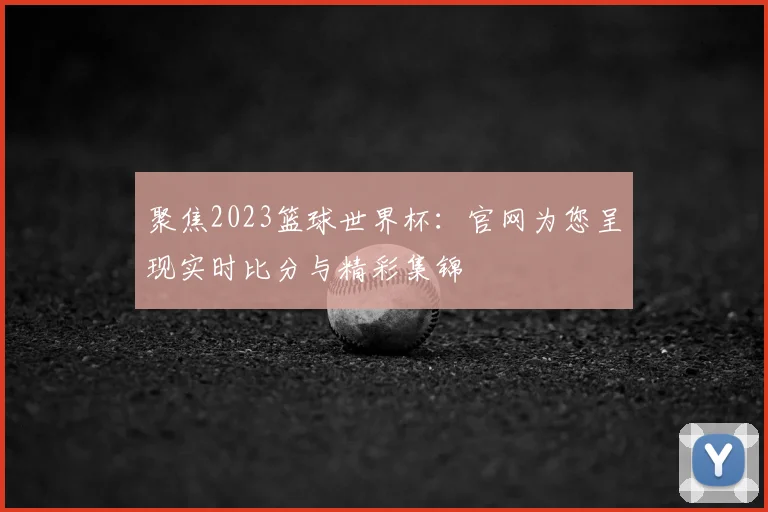 聚焦2023篮球世界杯:官网为您呈现实时比分与精彩集锦