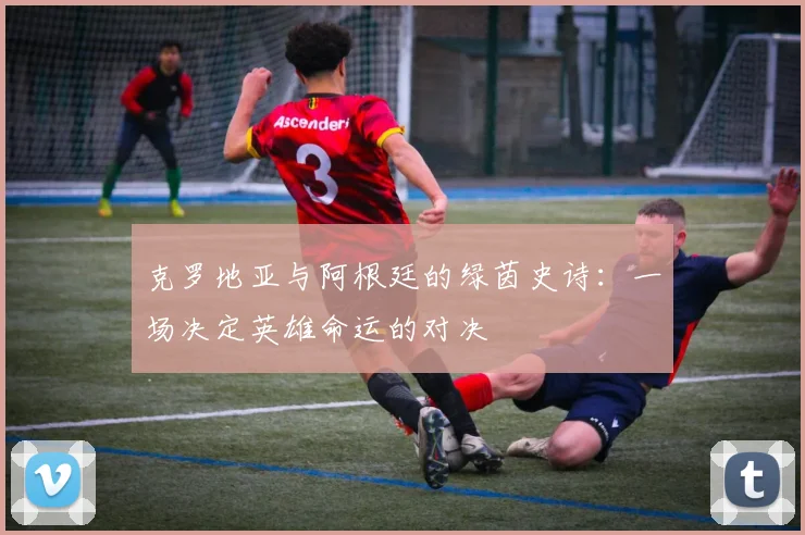 克罗地亚与阿根廷的绿茵史诗:一场决定英雄命运的对决