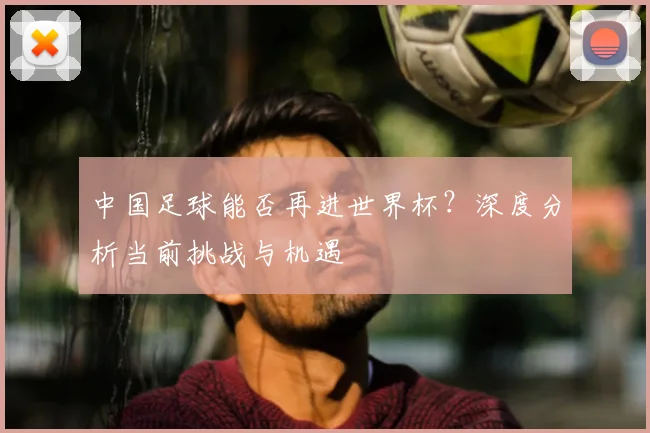 中国足球能否再进世界杯?深度分析当前挑战与机遇