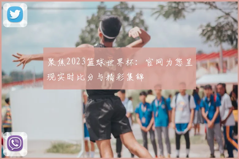 聚焦2023篮球世界杯:官网为您呈现实时比分与精彩集锦