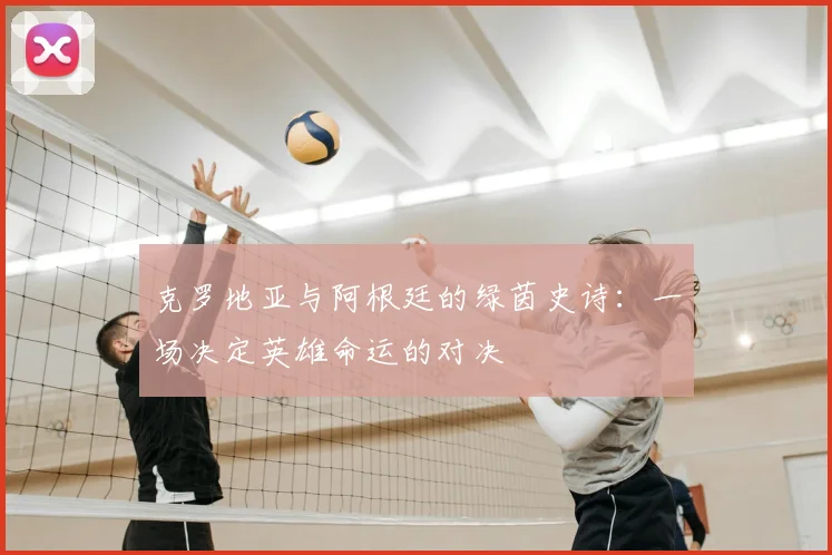 克罗地亚与阿根廷的绿茵史诗:一场决定英雄命运的对决