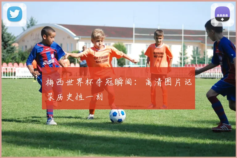 梅西世界杯夺冠瞬间：高清图片记录历史性一刻