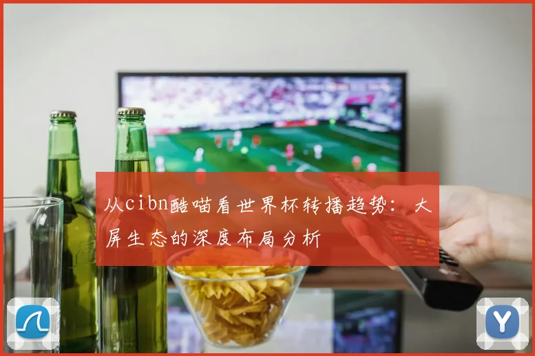 从cibn酷喵看世界杯转播趋势:大屏生态的深度布局分析